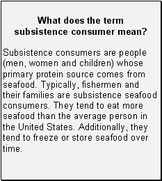 What does the term subsistence consumer mean?: Subsistence consumers are people (men, women and children) whose primary protein source comes from seafood. Typically, fishermen and their families are subsistence seafood consumers. They tend to eat more seafood than the average person in the United States. Additionally, they tend to freeze or store seafood over time.