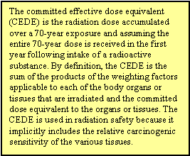 The committed effective dose equivalent (CEDE) is the radiation dose accumulated over a 70-year exposure and assuming the entire 70-year dose is received in the first year following intake of a radioactive substance. By definition, the CEDE is the sum of the products of the weighting factors applicable to each of the body organs or tissues that are irradiated and the committed dose equivalent to the organs or tissues. The CEDE is used in radiation safety because it implicitly includes the relative carcinogenic sensitivity of the various tissues.