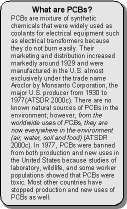 What are PCBs? -- PCBs are mixture of synthetic chemicals that were widely used as coolants for electrical equipment such as electrical transformers because they do not burn easily. Their marketing and distribution increased markedly around 1929 and were manufactured in the U.S. almost exclusively under the trade name Aroclor by Monsanto Corporation, the major U.S. producer from 1930 to 1977(ATSDR 2000c). There are no known natural sources of PCBs in the environment; however, from the worldwide uses of PCBs, they are now everywhere in the environment (air, water, soil and food) (ATSDR 2000c). In 1977, PCBs were banned from both production and new uses in the United States because studies of laboratory, wildlife, and some worker populations showed that PCBs were toxic. Most other countries have stopped production and new uses of PCBs as well.