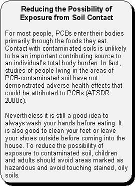 Reducing the Possibility of Exposure from Soil Contact -- For most people, PCBs enter their bodies primarily through the foods they eat. Contact with contaminated soils is unlikely to be an important contributing source to an individual's total body burden. In fact, studies of people living in the areas of PCB-contaminated soil have not demonstrated adverse health effects that could be attributed to PCBs (ATSDR 2000c). Nevertheless it is still a good idea to always wash your hands before eating. It is also good to clean your feet or leave your shoes outside before coming into the house. To reduce the possibility of exposure to contaminated soil, children and adults should avoid areas marked as hazardous and avoid touching stained, oily soils.