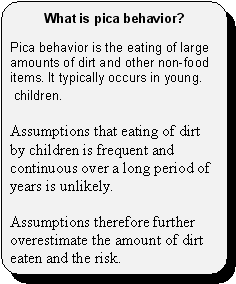 What is pica behavior? -- Pica behavior is the eating of large amounts of dirt and other non-food items. It typically occurs in young children. Assumptions that eating of dirt by children is frequent and continuous over a long period of years is unlikely. Assumptions therefore further overestimate the amount of dirt eaten and the risk.