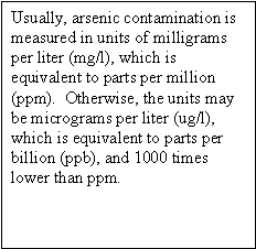 Usually, arsenic contamination is measured in units of milligrams per liter (mg/l), which is equivalent to parts per million (ppm).  Otherwise, the units may be micrograms per liter (ug/l), which is equivalent to parts per billion (ppb), and 1000 times lower than ppm.