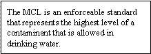 The MCL is an enforceable standard that represents the highest level of a contaminant that is allowed in drinking water.