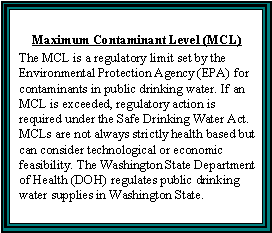 Maximum Contaminant Level (MCL) -- The MCL is a regulatory limit set by the Environmental Protection Agency (EPA) for contaminants in public drinking water. If an MCL is exceeded, regulatory action is required under the Safe Drinking Water Act. MCLs are not always strictly health based but can consider technological or economic feasibility. The Washington State Department of Health (DOH) regulates public drinking water supplies in Washington State.