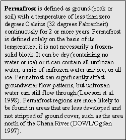 Permafrost is defined as ground (rock or soil) with a temperature of less than zero degrees Celsius (32 degrees Fahrenheit) continuously for 2 or more years. Permafrost is defined solely on the basis of its temperature; it is not necessarily a frozen-solid block. It can be dry (containing no water or ice) or it can contain all unfrozen water, a mix of unfrozen water and ice, or all ice. Permafrost can significantly affect groundwater flow patterns, but unfrozen water can still flow through (Lawson et al. 1998). Permafrost regions are more likely to be found in areas that are less developed and not stripped of ground cover, such as the area north of the Chena River (DOWL/Ogden 1997).