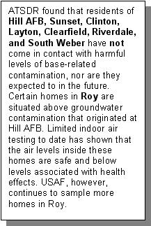 ATSDR found that residents of Hill AFB, Sunset, Clinton, Layton, Clearfield, Riverdale, and South Weber have not come in contact with harmful levels of base-related contamination, nor are they expected to in the future. Certain homes in Roy are situated above groundwater contamination that originated at Hill AFB. Limited indoor air testing to date has shown that the air levels inside these homes are safe and below levels associated with health effects. USAF, however, continues to sample more homes in Roy.