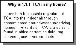 Why is 1,1,1-TCA in my home?: In addition to possible migration of TCA into the indoor air through contaminated groundwater underlying homes in Riverdale, TCA is a solvent found in office correction fluid, rug cleaners, and other products.