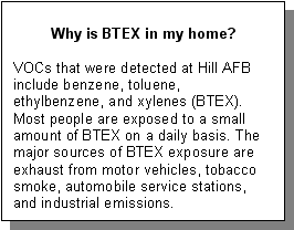 Why is BTEX in my home?: VOCs that were detected at Hill AFB include benzene, toluene, ethylbenzene, and xylenes (BTEX). Most people are exposed to a small amount of BTEX on a daily basis. The major sources of BTEX exposure are exhaust from motor vehicles, tobacco smoke, automobile service stations, and industrial emissions.