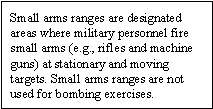 Small arms ranges are designated areas where military personnel fire small arms (e.g., rifles and machine guns) at stationary and moving targets. Small arms ranges are not used for bombing exercises.