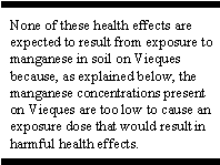 None of these health effects are expected to result from exposure to manganese in soil on Vieques because, as explained below, the manganese concentrations present on Vieques are too low to cause an exposure dose that would result in harmful health effects.