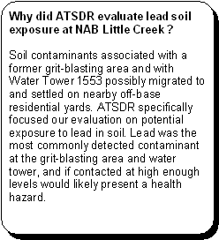 Why did ATSDR evaluate lead soil exposure at NAB Little Creek? -- Soil contaminants associated with a former grit-blasting area and with Water Tower 1553 possibly migrated to and settled on nearby off-base residential yards. ATSDR specifically focused our evaluation on potential exposure to lead in soil. Lead was the most commonly detected contaminant at the grit-blasting area and water tower, and if contacted at high enough levels would likely present a health hazard.