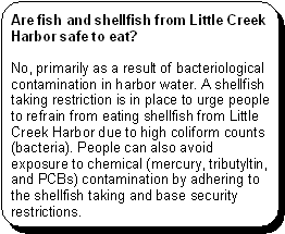 Are fish and shellfish from Little Creek Harbor safe to eat? -- No, primarily as a result of bacteriological contamination in harbor water. A shellfish taking restriction is in place to urge people to refrain from eating shellfish from Little Creek Harbor due to high coliform counts (bacteria). People can also avoid exposure to chemical (mercury, tributyltin, and PCBs) contamination by adhering to the shellfish taking and base security restrictions.
