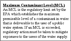 Maximum Contaminant Level (MCL): An MCL is the regulatory limit set by the EPA which establishes the maximum permissible level of a contaminant in water that is deliverable to the user of a public water system. If an MCL is exceeded, regulatory action must be taken to mitigate exposures to the users of the water supply.