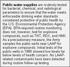 Public water supplies are routinely tested for bacterial, chemical, and radiological parameters to ensure that the water meets enforceable drinking water standards considered protective of public health by the U.S. Environmental Protection Agency (EPA). EPA-required routine monitoring does not, however, test for explosive compounds, such as TNT, RDX, and HMX.  As a precautionary measure, the Army samples the public wells near LAAP for explosive compounds. Initial tests of the public wells in 1989 showed low levels far below levels of health concern. No LAAP- related contaminants have been detected during routine follow-up testing.