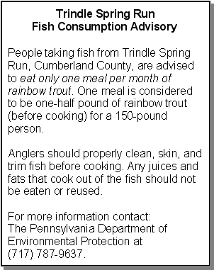 Textbox: Trindle Spring Run Fish Consumption Advisory: People taking fish from Trindle Spring Run, Cumberland County, are advised to eat only one meal per month of rainbow trout. One meal is considered to be one-half pound of rainbow trout (before cooking) for a 150-pound person. Anglers should properly clean, skin, and trim fish before cooking. Any juices and fats that cook out of the fish should not be eaten or reused. For more information contact:
The Pennsylvania Department of Environmental Protection at 
(717) 787-9637.