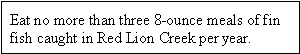 Eat no more than three 8-ounce meals of fin fish caught in Red Lion Creek per year.