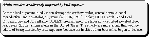 Adults can also be adversely impacted by lead exposure: Chronic lead exposure in adults can damage the cardiovascular, central nervous, renal, reproductive, and hematologic systems (ATSDR, 1999). In fact, CDC's Adult Blood Lead Epidemiology and Surveillance (ABLES) program monitors laboratory-reported elevated blood lead levels (BLLs) among adults in the United States. The elderly are more at risk than younger adults of being affected by lead exposure, because the health of their bodies has begun to decline.