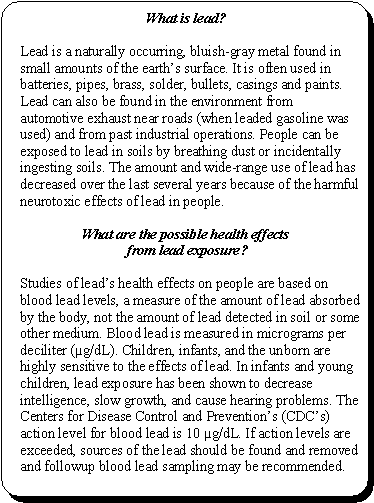What is lead?: Lead is a naturally occurring, bluish-gray metal found in small amounts of the earth's surface. It is often used in batteries, pipes, brass, solder, bullets, casings and paints. Lead can also be found in the environment from automotive exhaust near roads (when leaded gasoline was used) and from past industrial operations. People can be exposed to lead in soils by breathing dust or incidentally ingesting soils. The amount and wide-range use of lead has decreased over the last several years because of the harmful neurotoxic effects of lead in people. -- What are the possible health effects from lead exposure? Studies of lead's health effects on people are based on blood lead levels, a measure of the amount of lead absorbed by the body, not the amount of lead detected in soil or some other medium. Blood lead is measured in micrograms per deciliter (µg/dL). Children, infants, and the unborn are highly sensitive to the effects of lead. In infants and young children, lead exposure has been shown to decrease intelligence, slow growth, and cause hearing problems. The Centers for Disease Control and Prevention's (CDC's) action level for blood lead is 10 µg/dL. If action levels are exceeded, sources of the lead should be found and removed and followup blood lead sampling may be recommended.