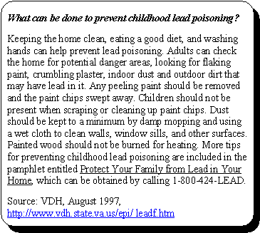 What can be done to prevent childhood lead poisoning?: Keeping the home clean, eating a good diet, and washing hands can help prevent lead poisoning. Adults can check the home for potential danger areas, looking for flaking paint, crumbling plaster, indoor dust and outdoor dirt that may have lead in it. Any peeling paint should be removed and the paint chips swept away. Children should not be present when scraping or cleaning up paint chips. Dust should be kept to a minimum by damp mopping and using a wet cloth to clean walls, window sills, and other surfaces. Painted wood should not be burned for heating. More tips for preventing childhood lead poisoning are included in the pamphlet entitled Protect Your Family from Lead in Your Home, which can be obtained by calling 1-800-424-LEAD. Source: VDH, August 1997, http://www.vdh.state.va.us/epi/ leadf.htm