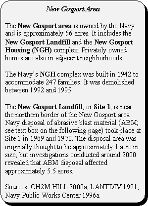 New Gosport Area: The New Gosport area is owned by the Navy and is approximately 56 acres. It includes the New Gosport Landfill and the New Gosport Housing (NGH) complex. Privately owned homes are also in adjacent neighborhoods. The Navy's NGH complex was built in 1942 to accommodate 247 families. It was demolished between 1992 and 1995. The New Gosport Landfill, or Site 1, is near the northern border of the New Gosport area. Navy disposal of abrasive blast material (ABM; see text box on the following page) took place at Site 1 in 1969 and 1970. The disposal area was originally thought to be approximately 1 acre in size, but investigations conducted around 2000 revealed that ABM disposal affected approximately 5.5 acres. Sources: CH2M HILL 2000a; LANTDIV 1991; Navy Public Works Center 1996a
