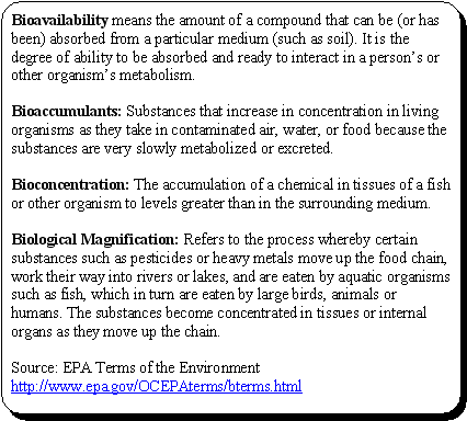 Bioavailability means the amount of a compound that can be (or has been) absorbed from a particular medium (such as soil). It is the degree of ability to be absorbed and ready to interact in a person's or other organism's metabolism.Bioaccumulants: Substances that increase in concentration in living organisms as they take in contaminated air, water, or food because the substances are very slowly metabolized or excreted.Bioconcentration: The accumulation of a chemical in tissues of a fish or other organism to levels greater than in the surrounding medium.Biological Magnification: Refers to the process whereby certain substances such as pesticides or heavy metals move up the food chain, work their way into rivers or lakes, and are eaten by aquatic organisms such as fish, which in turn are eaten by large birds, animals or humans. The substances become concentrated in tissues or internal organs as they move up the chain.Source: EPA Terms of the Environment http://www.epa.gov/OCEPAterms/bterms.html