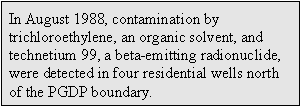 In August 1988, contamination by trichloroethylene, an organic solvent, and technetium 99, a beta-emitting radionuclide, were detected in four residential wells north of the PGDP boundary.