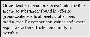Groundwater contaminants evaluated further are those substances found in off-site groundwater wells at levels that exceed media-specific comparison values and where exposure to the off-site community is possible.