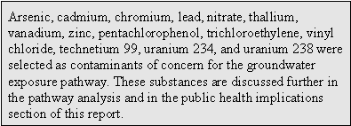 Arsenic, cadmium, chromium, lead, nitrate, thallium, vanadium, zinc, pentachlorophenol, trichloroethylene, vinyl chloride, technetium 99, uranium 234, and uranium 238 were selected as contaminants of concern for the groundwater exposure pathway. These substances are discussed further in the pathway analysis and in the public health implications section of this report.