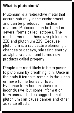 What is plutonium? -- Plutonium is a radioactive metal that occurs naturally in the environment and can be produced in the nuclear reactors. Plutonium can be found in several forms called isotopes. The most common of these are plutonium 238 and plutonium 239. Because plutonium is a radioactive element, it changes or decays, releasing energy as alpha radiation and forms new products called progeny. -- People are most likely to be exposed to plutonium by breathing it in. Once in the body, it tends to remain in the lungs or move to the bones or liver. Evidence from human studies is inconclusive, but some information from animal studies suggests that plutonium can cause cancer and other adverse health effects.