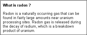 What is Radon? -- Radon is a naturally occurring gas that can be found in fairly large amounts near uranium processing sites. Radon gas is released during the decay of radium, which is a breakdown product of uranium.