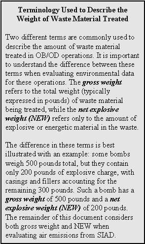 Terminology Used to Describe the Weight of Waste Material Treated: Two different terms are commonly used to describe the amount of waste material treated in OB/OD operations. It is important to understand the difference between these terms when evaluating environmental data for these operations. The gross weight refers to the total weight (typically expressed in pounds) of waste material being treated, while the net explosive weight (NEW) refers only to the amount of explosive or energetic material in the waste. The difference in these terms is best illustrated with an example: some bombs weigh 500 pounds total, but they contain only 200 pounds of explosive charge, with casings and fillers accounting for the remaining 300 pounds. Such a bomb has a gross weight of 500 pounds and a net explosive weight (NEW) of 200 pounds. The remainder of this document considers both gross weight and NEW when evaluating air emissions from SIAD.