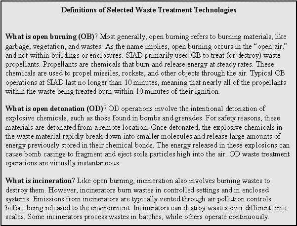 Definitions of Selected Waste Treatment Technologies: What is open burning (OB)? Most generally, open burning refers to burning materials, like garbage, vegetation, and wastes. As the name implies, open burning occurs in the 'open air,' and not within buildings or enclosures. SIAD primarily used OB to treat (or destroy) waste propellants. Propellants are chemicals that burn and release energy at steady rates. These chemicals are used to propel missiles, rockets, and other objects through the air. Typical OB operations at SIAD last no longer than 10 minutes, meaning that nearly all of the propellants within the waste being treated burn within 10 minutes of their ignition. What is open detonation (OD)? OD operations involve the intentional detonation of explosive chemicals, such as those found in bombs and grenades. For safety reasons, these materials are detonated from a remote location. Once detonated, the explosive chemicals in the waste material rapidly break down into smaller molecules and release large amounts of energy previously stored in their chemical bonds. The energy released in these explosions can cause bomb casings to fragment and eject soils particles high into the air. OD waste treatment operations are virtually instantaneous. What is incineration? Like open burning, incineration also involves burning wastes to destroy them. However, incinerators burn wastes in controlled settings and in enclosed systems. Emissions from incinerators are typically vented through air pollution controls before being released to the environment. Incinerators can destroy wastes over different time scales. Some incinerators process wastes in batches, while others operate continuously.