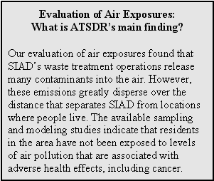 Evaluation of Air Exposures: What is ATSDR's main finding?: Our evaluation of air exposures found that SIAD's waste treatment operations release many contaminants into the air. However, these emissions greatly disperse over the distance that separates SIAD from locations where people live. The available sampling and modeling studies indicate that residents in the area have not been exposed to levels of air pollution that are associated with adverse health effects, including cancer.