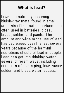 What is lead?: Lead is a naturally occurring, bluish-gray metal found in small amounts of the earth=s surface. It is often used in batteries, pipes, brass, solder, and paints. The amount and wide-range use of lead has decreased over the last several years because of the harmful neurotoxic effects of lead in people. Lead can get into drinking water several different ways, including corrosion of lead piping, lead-based solder, and brass water faucets.