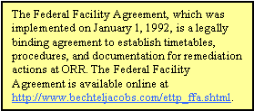 The Federal Facility Agreement, which was implemented on January 1, 1992, is a legally binding agreement to establish timetables, procedures, and documentation for remediation actions at ORR. The Federal Facility Agreement is available online at http://www.bechteljacobs.com/ettp_ffa.shtml.