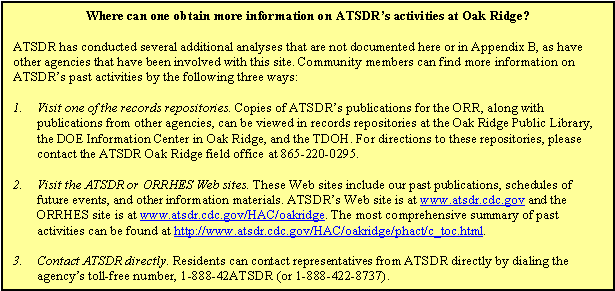 Where can one obtain more information on ATSDR's activities at Oak Ridge? -- ATSDR has conducted several additional analyses that are not documented here or in Appendix B, as have other agencies that have been involved with this site. Community members can find more information on ATSDR's past activities by the following three ways: 1. Visit one of the records repositories. Copies of ATSDR's publications for the ORR, along with publications from other agencies, can be viewed in records repositories at the Oak Ridge Public Library, the DOE Information Center in Oak Ridge, and the TDOH. For directions to these repositories, please contact the ATSDR Oak Ridge field office at 865-220-0295., 2. Visit the ATSDR or ORRHES Web sites. These Web sites include our past publications, schedules of future events, and other information materials. ATSDR's Web site is at www.atsdr.cdc.gov and the ORRHES site is at www.atsdr.cdc.gov/HAC/oakridge. The most comprehensive summary of past activities can be found at http://www.atsdr.cdc.gov/HAC/oakridge/phact/c_toc.html., 3. Contact ATSDR directly. Residents can contact representatives from ATSDR directly by dialing the agency's toll-free number, 1-888-42ATSDR (or 1-888-422-8737).