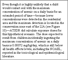 Even though it is highly unlikely that a child would contact soil with the maximum concentration of arsenic on a daily basis for an extended period of time—because lower concentrations were detected in the residential area and the maximum detection is located in the conservation zone east of the LIA (see Figure 10)—ATSDR did calculate exposure doses for this hypothetical scenario. The dose expected to result from children incidentally ingesting the maximum concentration of arsenic on a daily basis is 0.00072 mg/kg/day, which is still below all health effects levels, including the NOAEL, reported in the toxicological and epidemiological literature.
