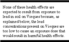 None of these health effects are expected to result from exposure to lead in soil on Vieques because, as explained below, the lead concentrations present on Vieques are too low to cause an exposure dose that would result in harmful health effects.