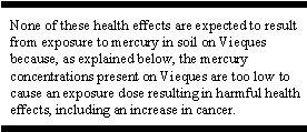 None of these health effects are expected to result from exposure to mercury in soil on Vieques because, as explained below, the mercury concentrations present on Vieques are too low to cause an exposure dose resulting in harmful health effects, including an increase in cancer.