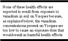 None of these health effects are expected to result from exposure to vanadium in soil on Vieques because, as explained below, the vanadium concentrations present on Vieques are too low to cause an exposure dose that would result in harmful health effects.