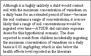 Although it is highly unlikely a child would contact soil with the maximum concentration of vanadium on a daily basis for an extended period of time—because the soil contains a range of concentrations, it is more likely that a range of soil concentrations would be ingested over time—ATSDR did calculate exposure doses for this hypothetical scenario. The dose expected to result from children incidentally ingesting the maximum concentration of vanadium on a daily basis is 0.01 mg/kg/day, which is also below the health effects level reported in the literature.