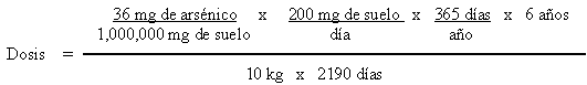 Dosis = ((36 mg de arsenico / 1,000,000 mg de suelo) x (200 mg de suelo / dia) x (365 dias / año) x (6 años)) / (10 kg x 2190 dias)