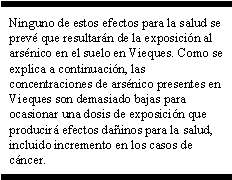 Ninguno de estos efectos para la salud se prevé que resultarán de la exposición al arsénico en el suelo en Vieques. Como se explica a continuación, las concentraciones de arsénico presentes en Vieques son demasiado bajas para ocasionar una dosis de exposición que producirá efectos dañinos para la salud, incluido incremento en los casos de cáncer.