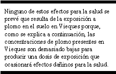 Ninguno de estos efectos para la salud se prevé que resulta de la exposición a plomo en el suelo en Vieques porque, como se explica a continuación, las concentraciones de plomo presentes en Vieques son demasiado bajas para producir una dosis de exposición que ocasionará efectos dañinos para la salud.