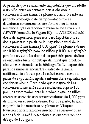 A pesar de que es altamente improbable que un adulto o un niño entre en contacto con suelo con la concentración máxima de plomo a diario durante un período prolongado de tiempo—dado que se detectaron concentraciones inferiores en la zona residencial y la detección máxima se localizó en la AFWTF (consulte la Figura 10)—la ATSDR calculó dosis de exposición para este caso hipotético. Las dosis previstas a partir de la ingestión casual de la concentración máxima (1,000 ppm) de plomo a diario son 0.02 mg/kg/día para los niños y  0.0014 mg/kg/día para los adultos. La dosis de exposición para adultos se encuentra bien por debajo del nivel que produce efectos mencionado en la bibliografía. La exposición para los niños se encuentra dentro de la gama notificada de efectos para la salud menos serios a partir de exposición aguda e intermedia a cápsulas que contienen plomo. Pero dado que ninguna de las concentraciones en la zona residencial superó 100 ppm, es extremadamente improbable que los niños entren en contacto con concentraciones de 1,000 ppm de plomo en el suelo a diario. Por otra parte, la gran mayoría de las muestras de plomo en Vieques tuvieron concentraciones mucho más bajas—todas menos 8 de las 463 detecciones se encontraron por debajo de 100 ppm.