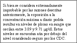 Si bien se considera extremadamente improbable por las razones descritas anteriormente, la exposición a la concentración máxima a diario podría resultar en niveles de plomo en sangre que oscilan entre 3.89 y 9.71 mg/dl. Estos niveles se encuentan aún por debajo del nivel considerado seguro por los CDC.