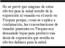 No se prevé que ninguno de estos efectos para la salud resulte de la exposición al vanadio en el suelo en Vieques porque, como se explica a continuación, las concentraciones de vanadio presentes en Vieques son demasiado bajas para producir una dosis de exposición que resulta en efectos dañinos para la salud.