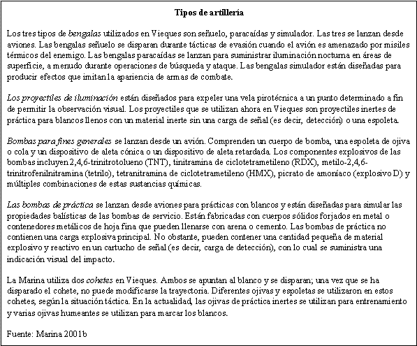 Tipos de artillería -- Los tres tipos de bengalas utilizados en Vieques son señuelo, paracaídas y simulador. Las tres se lanzan desde aviones. Las bengalas señuelo se disparan durante tácticas de evasión cuando el avión es amenazado por misiles térmicos del enemigo. Las bengalas paracaídas se lanzan para suministrar iluminación nocturna en áreas de superficie, a menudo durante operaciones de búsqueda y ataque. Las bengalas simulador están diseñadas para producir efectos que imitan la apariencia de armas de combate. -- Los proyectiles de iluminación están diseñados para expeler una vela pirotécnica a un punto determinado a fin de permitir la observación visual. Los proyectiles que se utilizan ahora en Vieques son proyectiles inertes de práctica para blancos llenos con un material inerte sin una carga de señal (es decir, detección) o una espoleta. -- Bombas para fines generales se lanzan desde un avión. Comprenden un cuerpo de bomba, una espoleta de ojiva o cola y un dispositivo de aleta cónica o un dispositivo de aleta retardada. Los componentes explosivos de las bombas incluyen 2,4,6-trinitrotolueno (TNT), tinitramina de ciclotetrametileno (RDX), metilo-2,4,6-trinitrofenilnitramina (tetrilo), tetranitramina de ciclotetrametileno (HMX), picrato de amoníaco (explosivo D) y múltiples combinaciones de estas sustancias químicas. -- Las bombas de práctica se lanzan desde aviones para prácticas con blancos y están diseñadas para simular las propiedades balísticas de las bombas de servicio. Están fabricadas con cuerpos sólidos forjados en metal o contenedores metálicos de hoja fina que pueden llenarse con arena o cemento. Las bombas de práctica no contienen una carga explosiva principal. No obstante, pueden contener una cantidad pequeña de material explosivo y reactivo en un cartucho de señal (es decir, carga de detección), con lo cual se suministra una indicación visual del impacto. -- La Marina utiliza dos cohetes en Vieques. Ambos se apuntan al blanco y se disparan; una vez que se ha disparado el cohete, no puede modificarse la trayectoria. Diferentes ojivas y espoletas se utilizaron en estos cohetes, según la situación táctica. En la actualidad, las ojivas de práctica inertes se utilizan para entrenamiento y varias ojivas humeantes se utilizan para marcar los blancos. -- Fuente: Marina 2001b