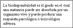 La biodisponibilidad es el grado en el cual una sustancia puede ser absorbida por un organismo vivo y puede producir una respuesta psicológica o toxicológica adversa.