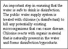 An important step in ensuring that the water is safe to drink is disinfection. The public water supply system is treated with chlorine (a disinfectant) to kill any potentially existing microorganisms that can cause disease. Chlorine reacts with organic material that is naturally present in the water and forms disinfection byproducts.